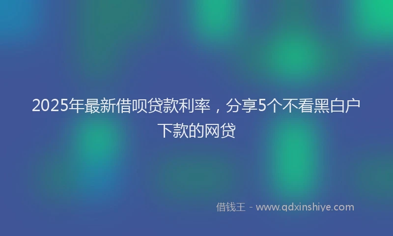 2025年最新借呗贷款利率，分享5个不看黑白户下款的网贷