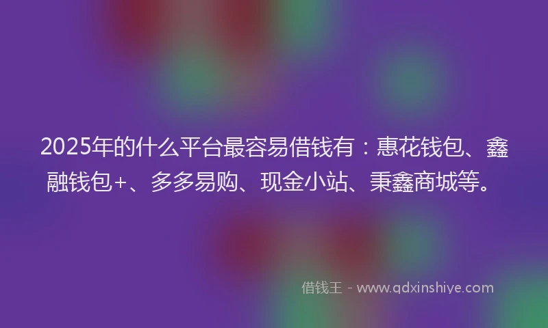 2025年的什么平台最容易借钱有：惠花钱包、鑫融钱包+、多多易购、现金小站、秉鑫商城等。