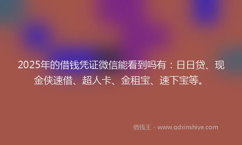 2025年的借钱凭证微信能看到吗有：日日贷、现金侠速借、超人卡、金租宝、速下宝等。