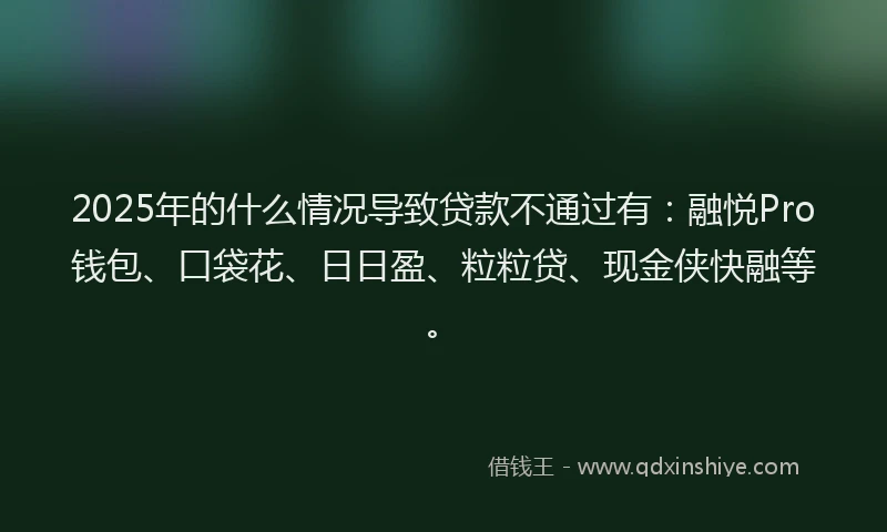 2025年的什么情况导致贷款不通过有：融悦Pro钱包、口袋花、日日盈、粒粒贷、现金侠快融等。