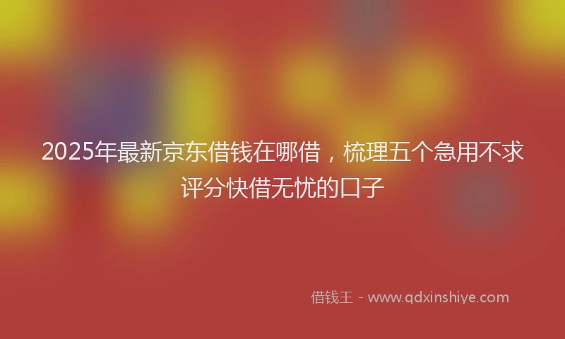 2025年最新京东借钱在哪借，梳理五个急用不求评分快借无忧的口子