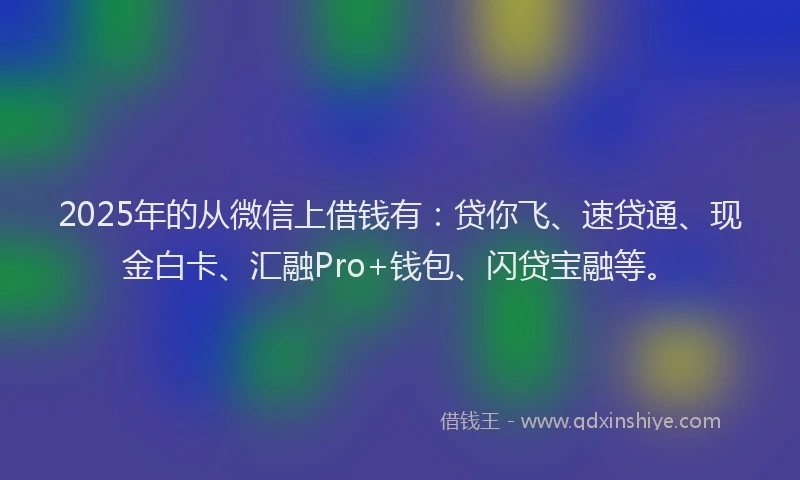 2025年的从微信上借钱有：贷你飞、速贷通、现金白卡、汇融Pro+钱包、闪贷宝融等。