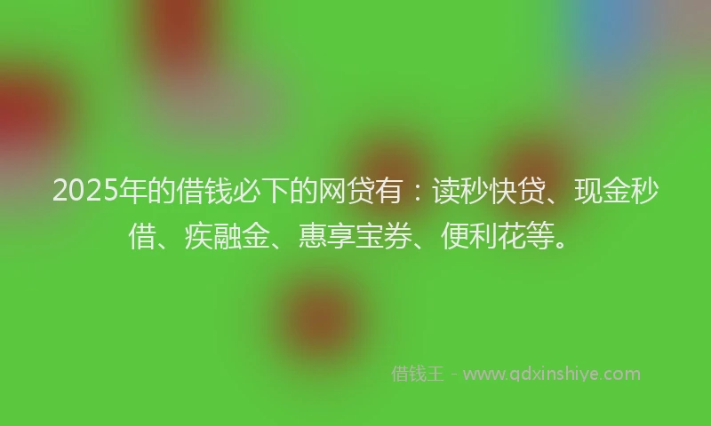 2025年的借钱必下的网贷有：读秒快贷、现金秒借、疾融金、惠享宝券、便利花等。