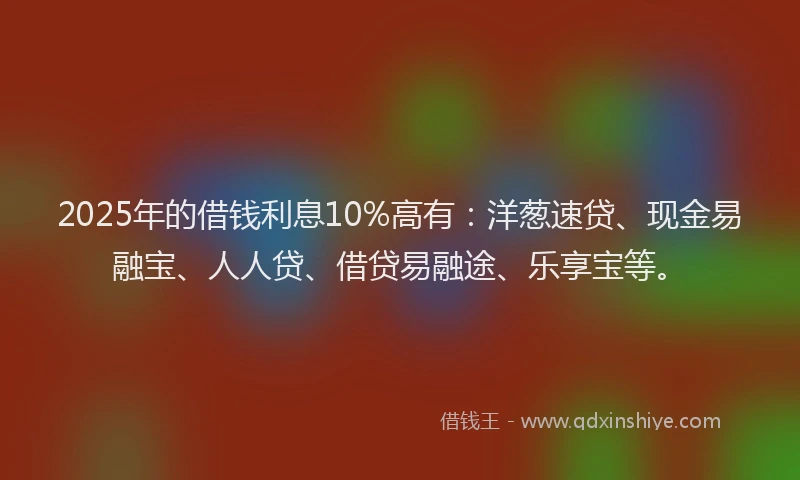 2025年的借钱利息10%高有：洋葱速贷、现金易融宝、人人贷、借贷易融途、乐享宝等。