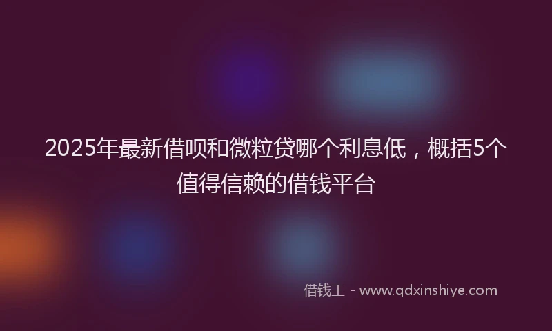 2025年最新借呗和微粒贷哪个利息低，概括5个值得信赖的借钱平台
