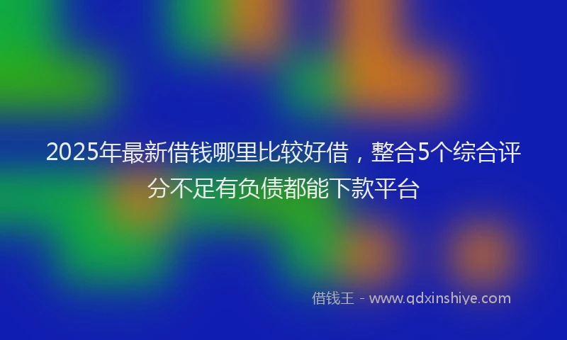 2025年最新借钱哪里比较好借，整合5个综合评分不足有负债都能下款平台