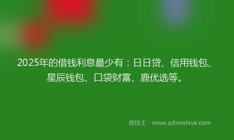 2025年的借钱利息最少有：日日贷、信用钱包、星辰钱包、口袋财富、鹿优选等。