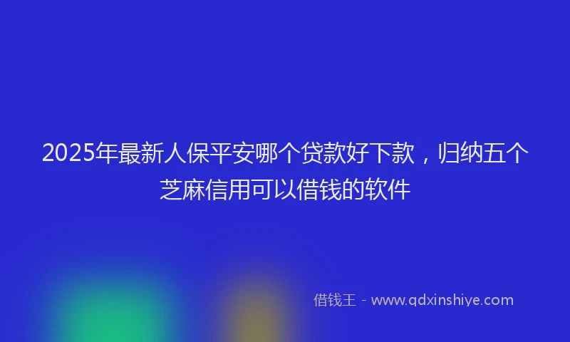 2025年最新人保平安哪个贷款好下款，归纳五个芝麻信用可以借钱的软件