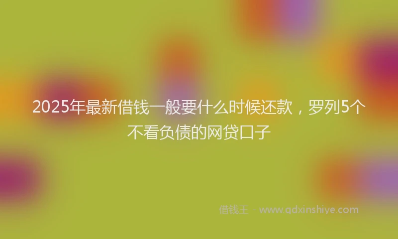 2025年最新借钱一般要什么时候还款，罗列5个不看负债的网贷口子