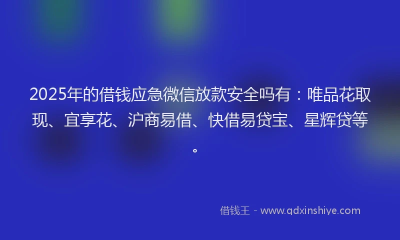 2025年的借钱应急微信放款安全吗有：唯品花取现、宜享花、沪商易借、快借易贷宝、星辉贷等。