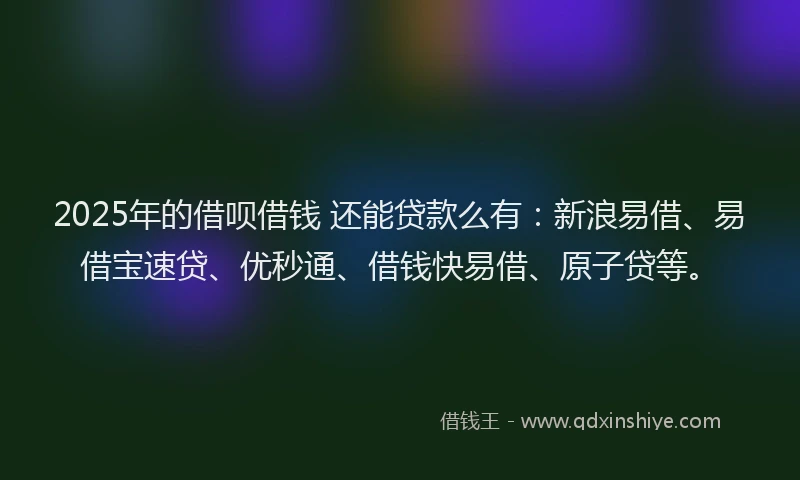 2025年的借呗借钱 还能贷款么有：新浪易借、易借宝速贷、优秒通、借钱快易借、原子贷等。