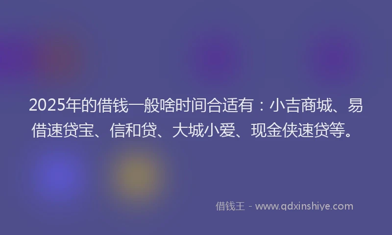 2025年的借钱一般啥时间合适有：小吉商城、易借速贷宝、信和贷、大城小爱、现金侠速贷等。
