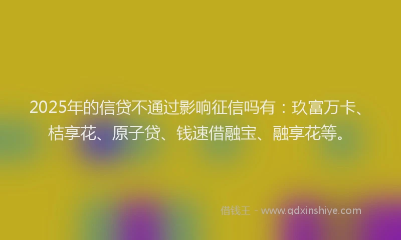 2025年的信贷不通过影响征信吗有：玖富万卡、桔享花、原子贷、钱速借融宝、融享花等。