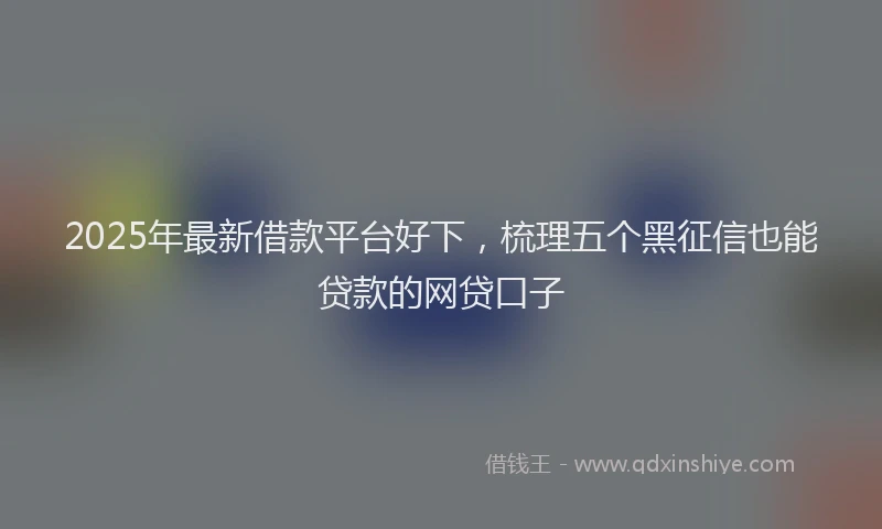 2025年最新借款平台好下，梳理五个黑征信也能贷款的网贷口子