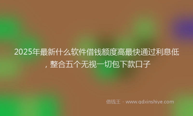 2025年最新什么软件借钱额度高最快通过利息低，整合五个无视一切包下款口子