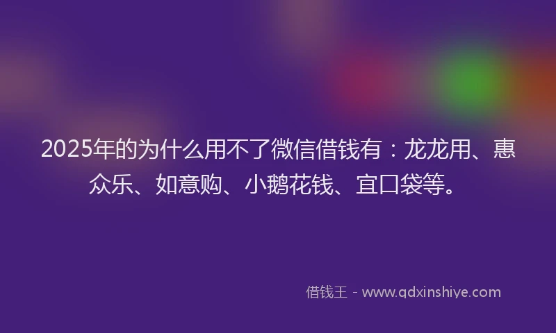 2025年的为什么用不了微信借钱有：龙龙用、惠众乐、如意购、小鹅花钱、宜口袋等。