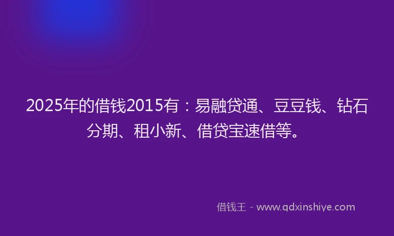 2025年的借钱2015有：易融贷通、豆豆钱、钻石分期、租小新、借贷宝速借等。