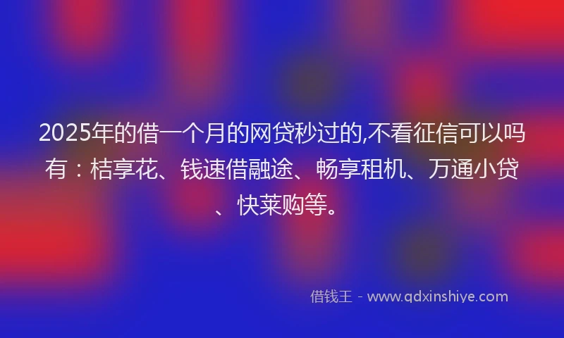 2025年的借一个月的网贷秒过的,不看征信可以吗有：桔享花、钱速借融途、畅享租机、万通小贷、快莱购等。