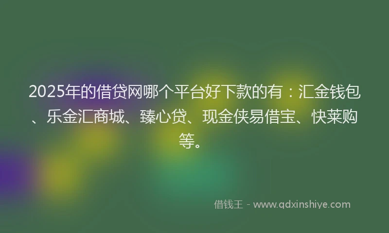 2025年的借贷网哪个平台好下款的有：汇金钱包、乐金汇商城、臻心贷、现金侠易借宝、快莱购等。