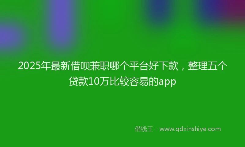 2025年最新借呗兼职哪个平台好下款，整理五个贷款10万比较容易的app