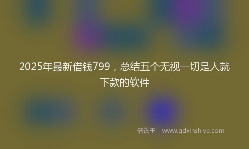 2025年最新借钱799，总结五个无视一切是人就下款的软件