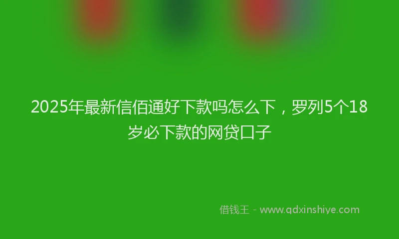 2025年最新信佰通好下款吗怎么下，罗列5个18岁必下款的网贷口子