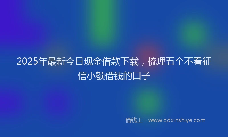 2025年最新今日现金借款下载，梳理五个不看征信小额借钱的口子