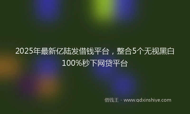 2025年最新亿陆发借钱平台，整合5个无视黑白100%秒下网贷平台