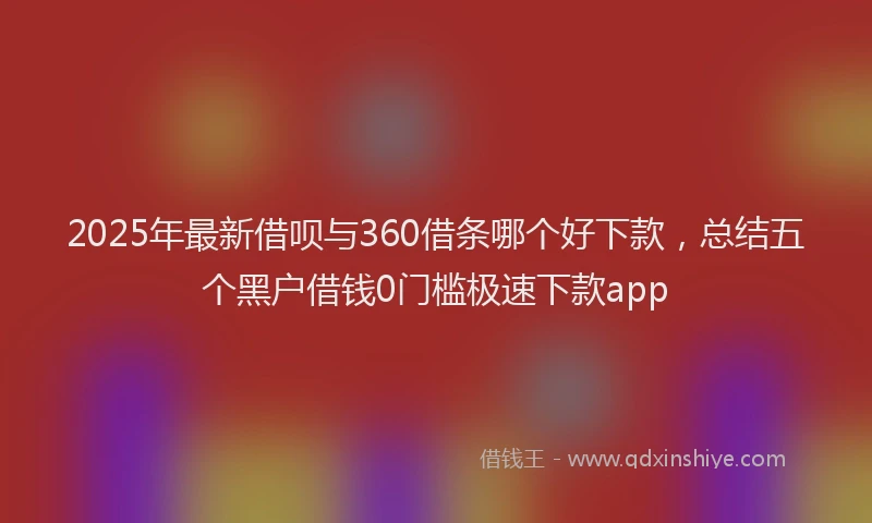 2025年最新借呗与360借条哪个好下款，总结五个黑户借钱0门槛极速下款app