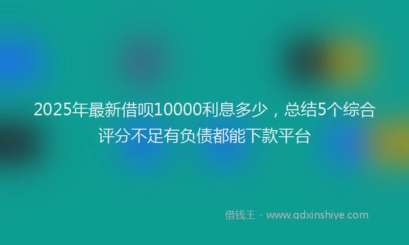 2025年最新借呗10000利息多少，总结5个综合评分不足有负债都能下款平台