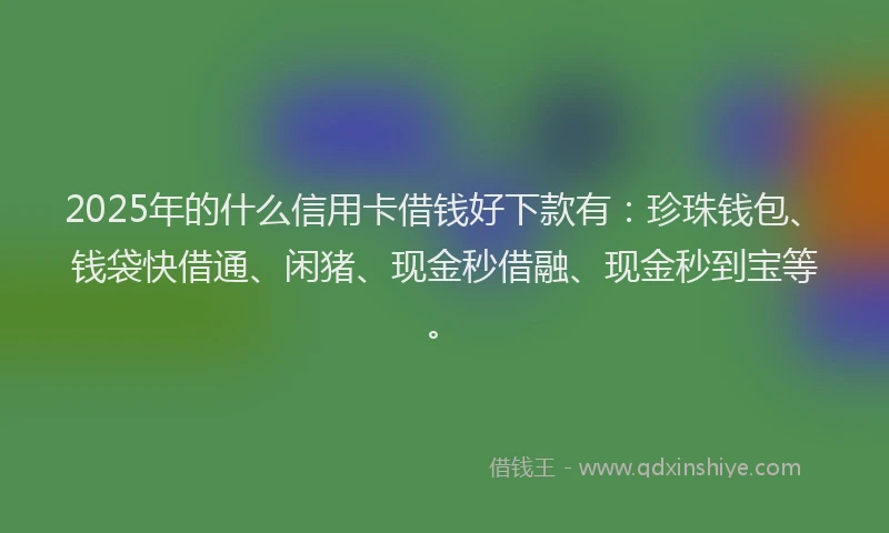 2025年的什么信用卡借钱好下款有：珍珠钱包、钱袋快借通、闲猪、现金秒借融、现金秒到宝等。