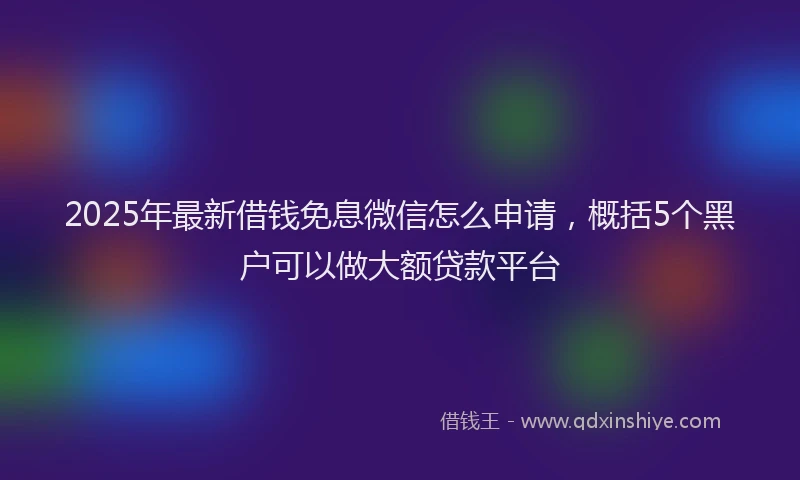 2025年最新借钱免息微信怎么申请，概括5个黑户可以做大额贷款平台