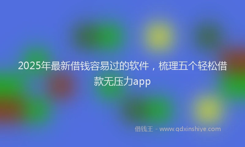 2025年最新借钱容易过的软件，梳理五个轻松借款无压力app