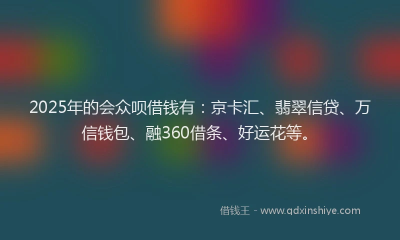 2025年的会众呗借钱有：京卡汇、翡翠信贷、万信钱包、融360借条、好运花等。