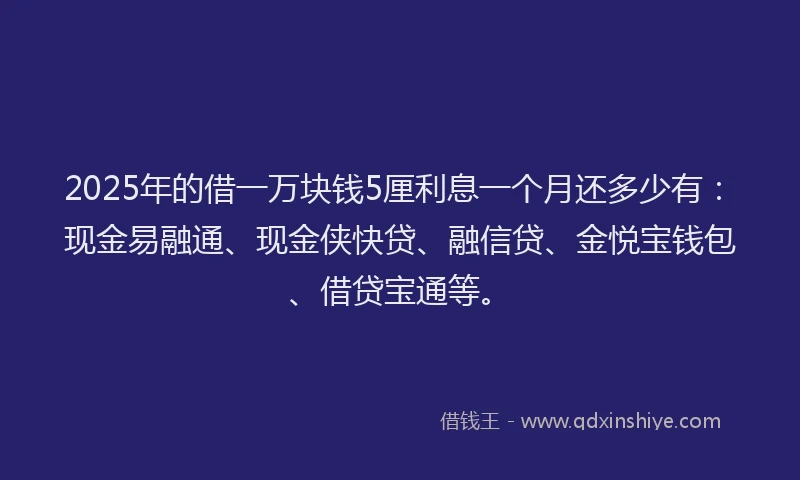 2025年的借一万块钱5厘利息一个月还多少有：现金易融通、现金侠快贷、融信贷、金悦宝钱包、借贷宝通等。