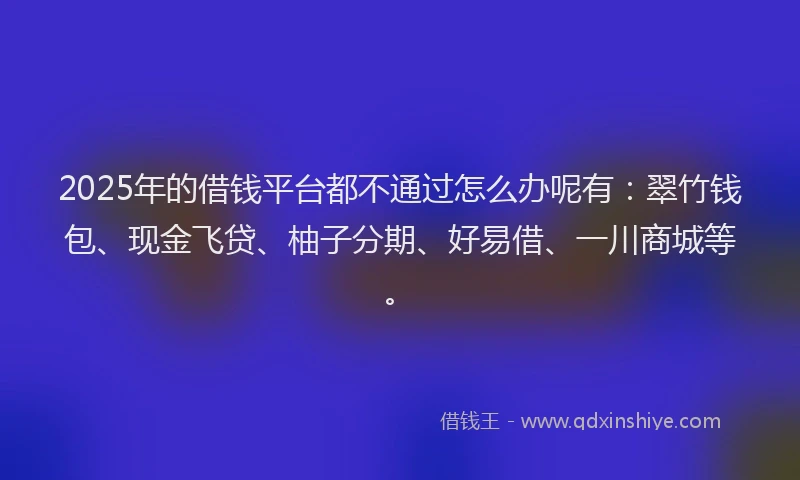 2025年的借钱平台都不通过怎么办呢有：翠竹钱包、现金飞贷、柚子分期、好易借、一川商城等。