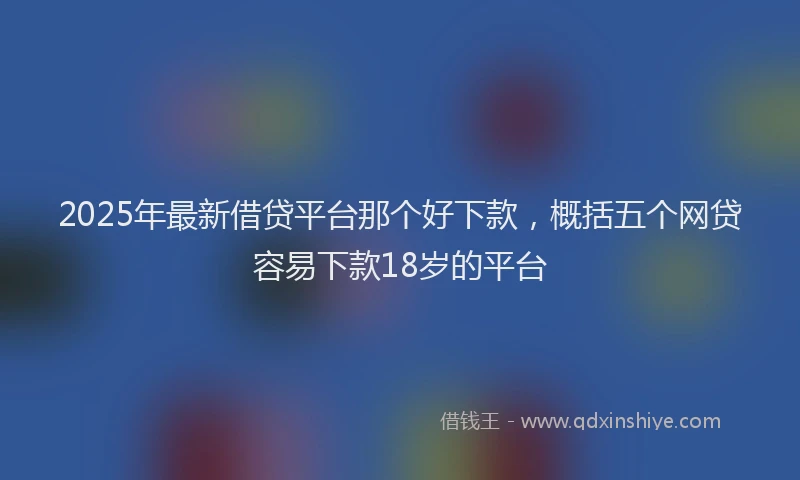 2025年最新借贷平台那个好下款，概括五个网贷容易下款18岁的平台