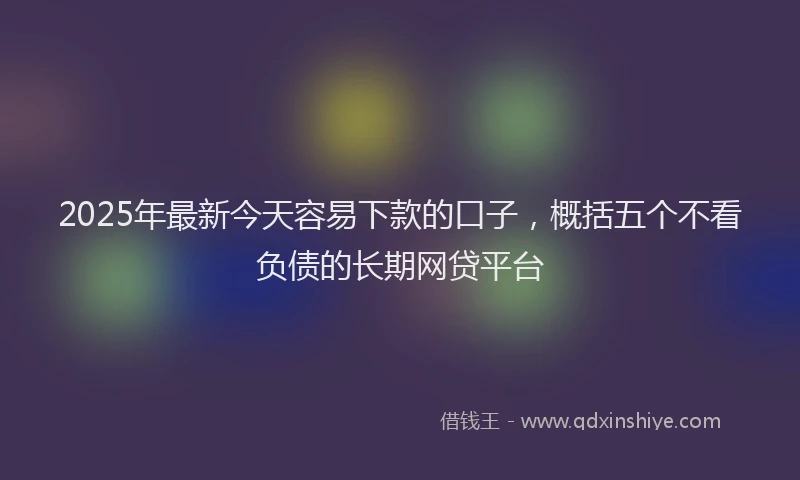 2025年最新今天容易下款的口子，概括五个不看负债的长期网贷平台