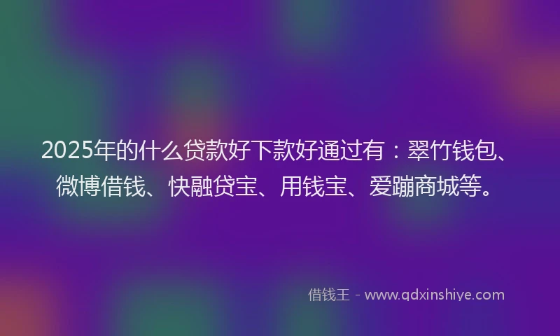 2025年的什么贷款好下款好通过有：翠竹钱包、微博借钱、快融贷宝、用钱宝、爱蹦商城等。