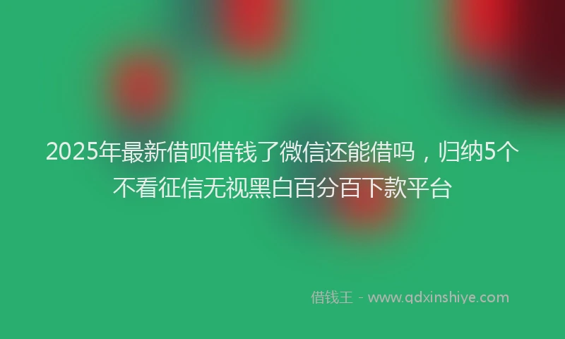 2025年最新借呗借钱了微信还能借吗，归纳5个不看征信无视黑白百分百下款平台