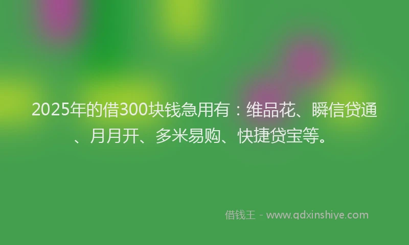 2025年的借300块钱急用有：维品花、瞬信贷通、月月开、多米易购、快捷贷宝等。