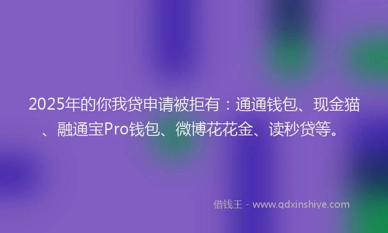 2025年的你我贷申请被拒有：通通钱包、现金猫、融通宝Pro钱包、微博花花金、读秒贷等。