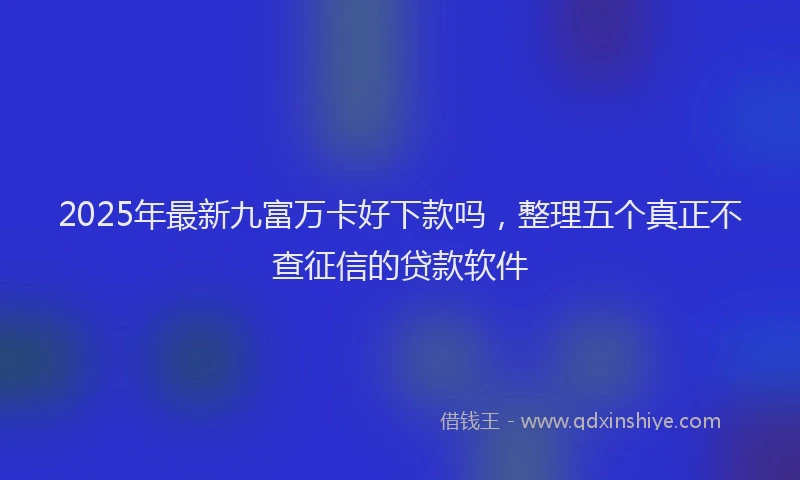 2025年最新九富万卡好下款吗，整理五个真正不查征信的贷款软件