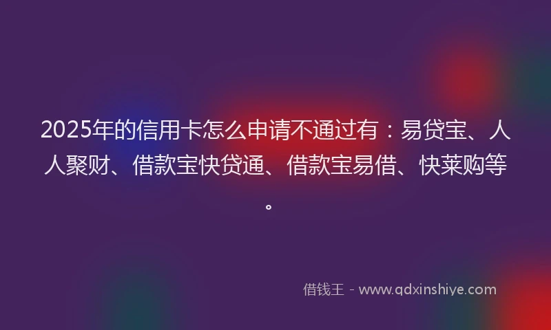 2025年的信用卡怎么申请不通过有：易贷宝、人人聚财、借款宝快贷通、借款宝易借、快莱购等。