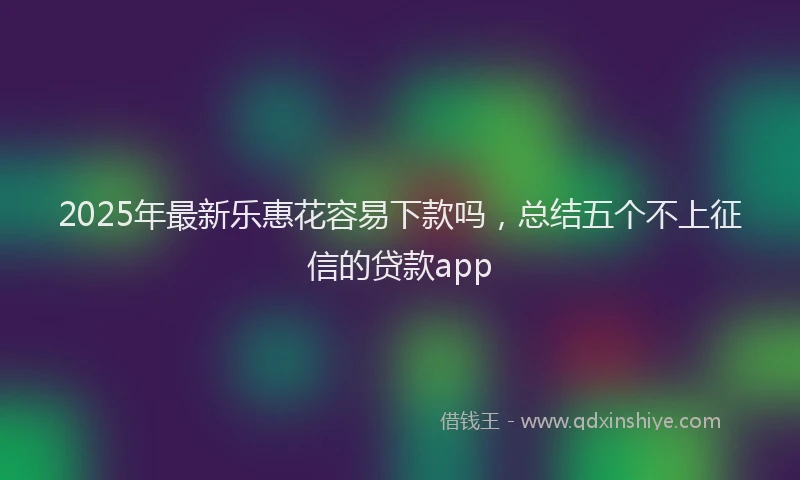 2025年最新乐惠花容易下款吗，总结五个不上征信的贷款app