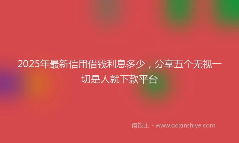 2025年最新信用借钱利息多少，分享五个无视一切是人就下款平台