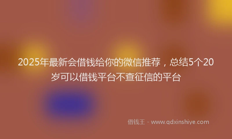 2025年最新会借钱给你的微信推荐，总结5个20岁可以借钱平台不查征信的平台