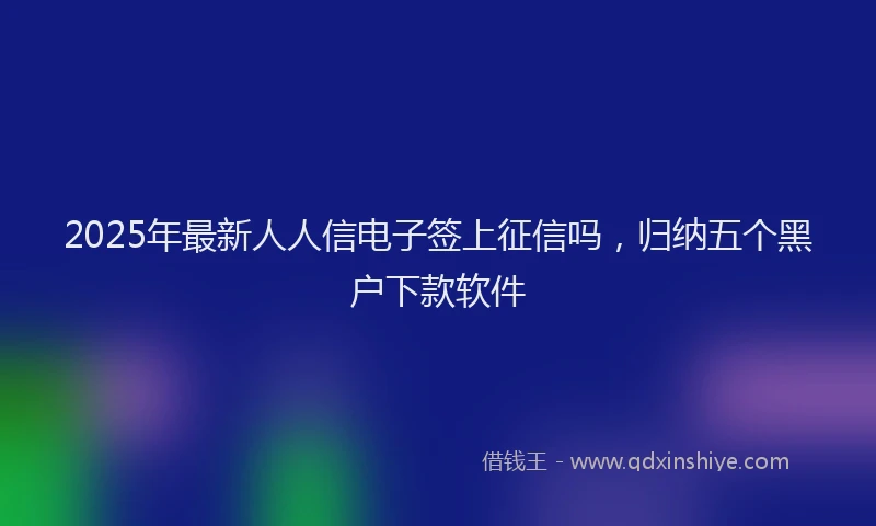 2025年最新人人信电子签上征信吗，归纳五个黑户下款软件