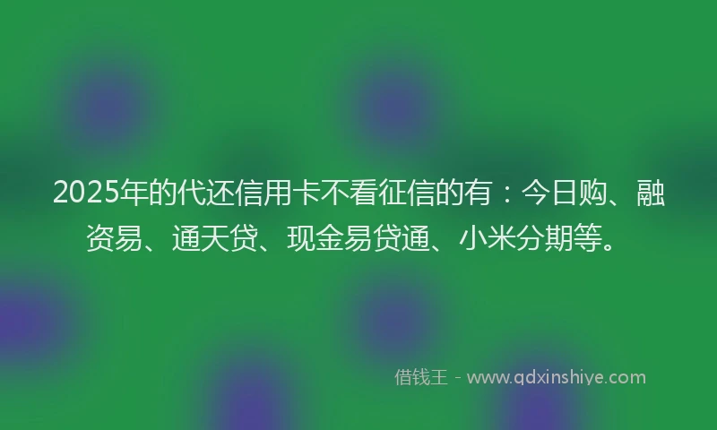 2025年的代还信用卡不看征信的有：今日购、融资易、通天贷、现金易贷通、小米分期等。