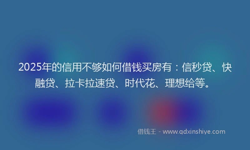 2025年的信用不够如何借钱买房有：信秒贷、快融贷、拉卡拉速贷、时代花、理想给等。